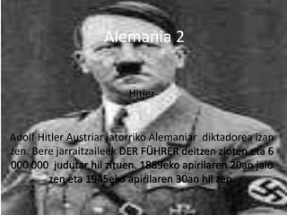 Hitler
Adolf Hitler Austriar jatorriko Alemaniar diktadorea izan
zen. Bere jarraitzaileek DER FÜHRER deitzen zioten eta 6
000 000 judutar hil zituen. 1889eko apirilaren 20an jaio
zen eta 1945eko apirilaren 30an hil zen.
Alemania 2
 