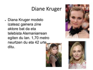 Diane Kruger
● Diana Kruger modelo
izateaz gainera zine
aktore bat da eta
telebista Alemaniarrean
egiten du lan. 1,70 metro
neurtzen du eta 42 urte
ditu.
 