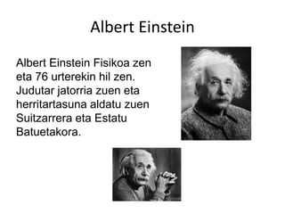 Albert Einstein
Albert Einstein Fisikoa zen
eta 76 urterekin hil zen.
Judutar jatorria zuen eta
herritartasuna aldatu zuen
Suitzarrera eta Estatu
Batuetakora.
 