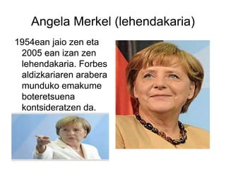 Angela Merkel (lehendakaria)
1954ean jaio zen eta
2005 ean izan zen
lehendakaria. Forbes
aldizkariaren arabera
munduko emakume
boteretsuena
kontsideratzen da.
 