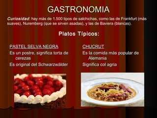 GASTRONOMIA
Curiosidad : hay más de 1.500 tipos de salchichas, como las de Frankfurt (más
suaves), Nuremberg (que se sirven asadas), y las de Baviera (blancas).

                            Platos Típicos:

 PASTEL SELVA NEGRA                      CHUCRUT
 Es un postre, significa torta de        Es la comida más popular de
    cerezas                                 Alemania
 Es original del Schwarzwälder           Significa col agria
 