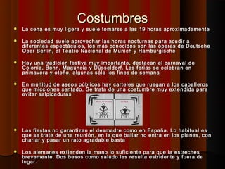 Costumbres
   La cena es muy ligera y suele tomarse a las 19 horas aproximadamente

   La sociedad suele aprovechar las horas nocturnas para acudir a
    diferentes espectáculos, los más conocidos son las óperas de Deutsche
    Oper Berlin, el Teatro Nacional de Munich y Hamburgische

   Hay una tradición festiva muy importante, destacan el carnaval de
    Colonia, Bonn, Maguncia y Düsseldorf. Las ferias se celebran en
    primavera y otoño, algunas sólo los fines de semana

   En multitud de aseos públicos hay carteles que ruegan a los caballeros
    que miccionen sentado. Se trata de una costumbre muy extendida para
    evitar salpicaduras




   Las fiestas no garantizan el desmadre como en España. Lo habitual es
    que se trate de una reunión, en la que bailar no entra en los planes, con
    charlar y pasar un rato agradable basta

   Los alemanes extienden la mano lo suficiente para que la estreches
    brevemente. Dos besos como saludo les resulta estridente y fuera de
    lugar.
 