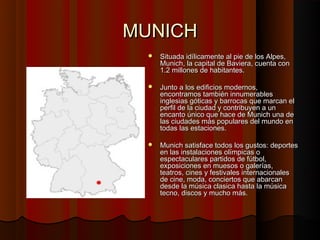 MUNICH
     Situada idílicamente al pie de los Alpes,
      Munich, la capital de Baviera, cuenta con
      1.2 millones de habitantes.

     Junto a los edificios modernos,
      encontramos también innumerables
      inglesias góticas y barrocas que marcan el
      perfil de la ciudad y contribuyen a un
      encanto único que hace de Munich una de
      las ciudades más populares del mundo en
      todas las estaciones.

     Munich satisface todos los gustos: deportes
      en las instalaciones olímpicas o
      espectaculares partidos de fútbol,
      exposiciones en muesos o galerías,
      teatros, cines y festivales internacionales
      de cine, moda, conciertos que abarcan
      desde la música clasica hasta la música
      tecno, discos y mucho más.
 