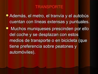 TRANSPORTE

 Además, el metro, el tranvía y el autobús
    cuentan con líneas extensas y puntuales.
    Muchos muniqueses prescinden por ello
    del coche y se desplazan con estos
    medios de transporte o en bicicleta (que
    tiene preferencia sobre peatones y
    automóviles).
 