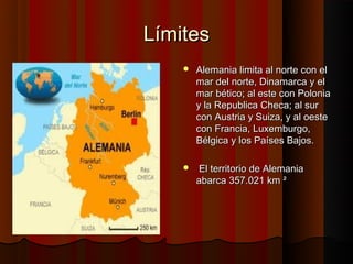 Límites
       Alemania limita al norte con el
        mar del norte, Dinamarca y el
        mar bético; al este con Polonia
        y la Republica Checa; al sur
        con Austria y Suiza, y al oeste
        con Francia, Luxemburgo,
        Bélgica y los Países Bajos.

       El territorio de Alemania
        abarca 357.021 km ²
 