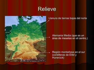 Relieve
    Llanura de tierras bajas del norte




       Alemania Media (que es un
                      (
       área de mesetas en el centro,)




       Región montañosa en el sur
       (cordilleras de Eifel y
       Hunsrück)
 