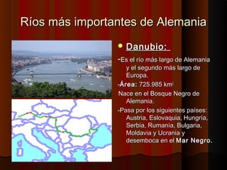 Ríos más importantes de Alemania
                 Danubio:
                -Es el río más largo de Alemania
                    y el segundo más largo de
                    Europa.
                -Área: 725.985 km2
                -
                  Nace en el Bosque Negro de
                    Alemania.
                -Pasa por los siguientes países:
                    Austria, Eslovaquia, Hungría,
                    Serbia, Rumanía, Bulgaria,
                    Moldavia y Ucrania y
                    desemboca en el Mar Negro.
 