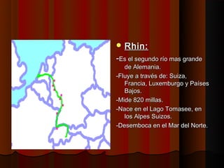  Rhin:
-Es el segundo río mas grande
   de Alemania.
-Fluye a través de: Suiza,
   Francia, Luxemburgo y Países
   Bajos.
-Mide 820 millas.
-Nace en el Lago Tomasee, en
   los Alpes Suizos.
-Desemboca en el Mar del Norte.
 