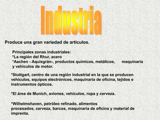 Produce una gran variedad de artículos.
Principales zonas industriales:
*La región del Rhur, acero
*Aachen - Aquisgrán-, productos químicos, metálicos, maquinaria
y vehículos de motor.
*Stuttgart, centro de una región industrial en la que se producen
vehículos, equipos electrónicos, maquinaria de oficina, tejidos e
instrumentos ópticos.
*El área de Munich, aviones, vehículos, ropa y cerveza.
*Wilhelmshaven, petróleo refinado, alimentos
procesados, cerveza, barcos, maquinaria de oficina y material de
imprenta.
 