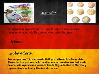 Fue adoptada el 23 de mayo de 1949 por la República Federal de
Alemania. Los colores de la bandera moderna están asociados a la
democracia republicana formada tras la Segunda Guerra Mundial y
representan la unidad y libertad alemanas.
Su bandera :
Himno :
El euro es la moneda común para las naciones europeas
que pertenecen a la Eurozona de la Unión Europea.
Moneda:
 