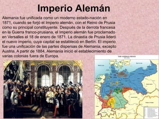 Imperio Alemán
Alemania fue unificada como un moderno estado-nación en
1871, cuando se forjó el Imperio alemán, con el Reino de Prusia
como su principal constituyente. Después de la derrota francesa
en la Guerra franco-prusiana, el Imperio alemán fue proclamado
en Versalles el 18 de enero de 1871. La dinastía de Prusia lideró
el nuevo imperio, cuya capital se estableció en Berlín. El imperio
fue una unificación de las partes dispersas de Alemania, excepto
Austria. A partir de 1884, Alemania inició el establecimiento de
varias colonias fuera de Europa.
 