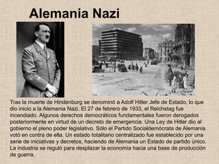 Alemania Nazi
Tras la muerte de Hindenburg se denominó a Adolf Hitler Jefe de Estado, lo que
dio inicio a la Alemania Nazi. El 27 de febrero de 1933, el Reichstag fue
incendiado. Algunos derechos democráticos fundamentales fueron derogados
posteriormente en virtud de un decreto de emergencia. Una Ley de Hitler dio al
gobierno el pleno poder legislativo. Sólo el Partido Socialdemócrata de Alemania
votó en contra de ella. Un estado totalitario centralizado fue establecido por una
serie de iniciativas y decretos, haciendo de Alemania un Estado de partido único.
La industria se reguló para desplazar la economía hacia una base de producción
de guerra.
 