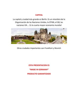 CAPITALCAPITAL
La capital y ciudad más grande es Berlín. Es un miembro de la
Organización de las Naciones Unidas, la OTAN, el G8, las
naciones G4.... Es la cuarta mayor economía mundial
Otras ciudades importantes son Frankfurt y Munich
ESTA PRESENTACION ESESTA PRESENTACION ES
“MADE IN GERMANY”“MADE IN GERMANY”
PRODUCTO GARANTIZADOPRODUCTO GARANTIZADO
 