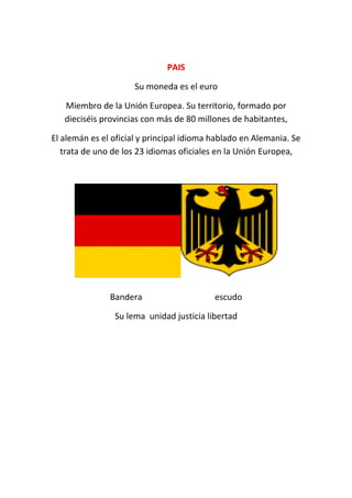 PAISPAIS
Su moneda es el euro
Miembro de la Unión Europea. Su territorio, formado por
dieciséis provincias con más de 80 millones de habitantes,
El alemán es el oficial y principal idioma hablado en Alemania. Se
trata de uno de los 23 idiomas oficiales en la Unión Europea,
Bandera escudo
Su lema unidad justicia libertad
 