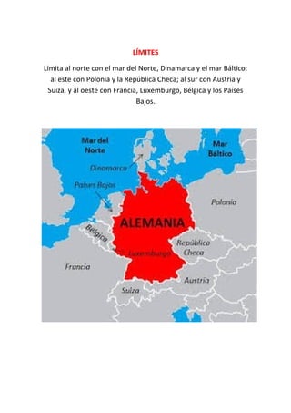 LÍMITESLÍMITES
Limita al norte con el mar del Norte, Dinamarca y el mar Báltico;
al este con Polonia y la República Checa; al sur con Austria y
Suiza, y al oeste con Francia, Luxemburgo, Bélgica y los Países
Bajos.
 
