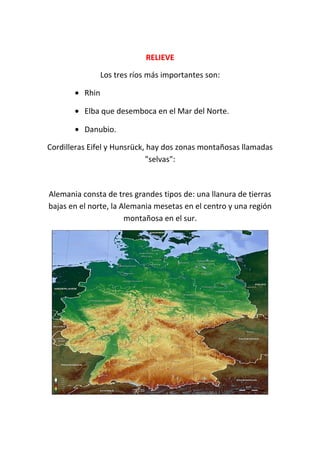 RELIEVERELIEVE
Los tres ríos más importantes son:
• Rhin
• Elba que desemboca en el Mar del Norte.
• Danubio.
Cordilleras Eifel y Hunsrück, hay dos zonas montañosas llamadas
"selvas":
Alemania consta de tres grandes tipos de: una llanura de tierras
bajas en el norte, la Alemania mesetas en el centro y una región
montañosa en el sur.
 