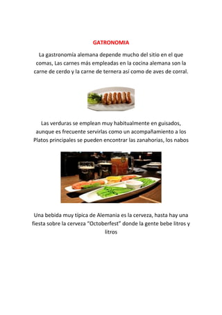 GATRONOMIAGATRONOMIA
La gastronomía alemana depende mucho del sitio en el que
comas, Las carnes más empleadas en la cocina alemana son la
carne de cerdo y la carne de ternera así como de aves de corral.
Las verduras se emplean muy habitualmente en guisados,
aunque es frecuente servirlas como un acompañamiento a los
Platos principales se pueden encontrar las zanahorias, los nabos
Una bebida muy típica de Alemania es la cerveza, hasta hay una
fiesta sobre la cerveza “Octoberfest” donde la gente bebe litros y
litros
 