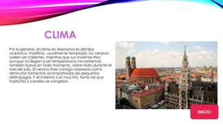 CLIMA
Por lo general, el clima en Alemania es del tipo
oceánico, marítimo, usualmente templado. los veranos
suelen ser calientes, mientras que sus inviernos fríos,
aunque no llegan a ser temperaturas tan extremas;
también llueve en todo momento, sobre todo durante el
mes de julio. El verano trae consigo sorpresas como
diminutas tormentas acompañadas de pequeños
relámpagos. Y el invierno si es muy frío, tanto así que
hasta ríos y canales se congelan.
INICIO
 
