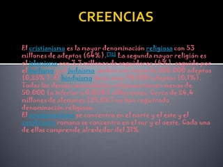 CREENCIASEl cristianismoes la mayor denominación religiosa con 53 millones de adeptos (64%).[72] La segunda mayor religión es el islamismo con 3,3 millones de seguidores (4%), seguido por el budismo y el judaísmo, ambos con cerca de 200.000 adeptos (0,25% ). El hinduismo tiene unos 90.000 adeptos (0,1%). Todas las demás comunidades religiosas tienen menos de 50.000 (o inferior a 0,05%) adherentes. Cerca de 24,4 millones de alemanes (29,6%) no han registrado denominación religiosa.El protestantismo se concentra en el norte y el este y el catolicismo romano se concentra en el sur y el oeste. Cada una de ellas comprende alrededor del 31% 