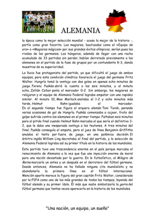 ALEMANIA
"Una nación, un equipo, un sueño"
la época como la mejor selección mundial - acaso la mejor de la historia -,
partía como gran favorita. Los magiares, bautizados como el «Equipo de
oro» o «Magiares mágicos» por sus grandes éxitos olímpicos, serían pues los
rivales de los germanos. Los húngaros, además de llegar con una racha
acumulada de 33 partidos sin perder, habían derrotado previamente a los
alemanes en el partido de la fase de grupos por un contundente 8-3, dando
muestras de su superioridad.
La lluvia fue protagonista del partido, ya que dificultó el juego de ambos
equipos, pero esta condición climática favorecía el juego del germano Fritz
Walter. Hungría tomó la ventaja con dos goles en apenas ocho minutos de
juego. Ferenc Puskás abrió la cuenta a los seis minutos, y al minuto
ocho, Zoltán Czibor ponía el marcador 0-2. Sin embargo, los magiares se
relajaron y el equipo de Alemania Federal lograba empatar con una rapidez
similar. Al minuto 10, Max Morlock anotaba el 1-2 y ocho minutos más
tarde, Helmut Rahn igualaba el marcador.
En el segundo tiempo fue figura el arquero alemán Toni Turek, parando
varias ocasiones de gol de Hungría. Puskás comenzaba a cojear, fruto del
golpe sufrido contra los alemanes en el primer tiempo. Faltaban seis minutos
para el pitido final cuando Helmut Rahn marcaba el que sería el definitivo 3-
2, que le daba una inesperada ventaja a los teutones. A tres minutos del
final, Puskás conseguía el empate, pero el juez de línea Benjamin Griffiths
anulaba el tanto por fuera de juego, en una polémica decisión. El
árbitro inglés William Ling decretaba el final del partido, y la selección de
Alemania Federal lograba así su primer título en la historia de los mundiales.
Este partido tuvo una trascendencia enorme en el país porque marcaba el
renacimiento de Alemania a la vez que fue una inyección enorme de moral
para una nación devastada por la guerra. En lo futbolístico, el Milagro de
Berna marcaría un antes y un después en el derrotero del fútbol germano.
Desde entonces, Alemania no ha fallado ninguna cita mundialista y no
abandonaría la primera línea en el fútbol internacional.
Mención aparte merece la figura del gran capitán Fritz Walter, considerado
por la FIFA como uno de los más grandes de todos los tiempos, leyenda del
fútbol alemán y su primer ídolo. Él más que nadie simbolizaría la garra del
fútbol germano que tantas veces aparecería en la historia de los mundiales.
 