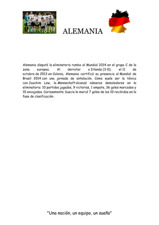 ALEMANIA
"Una nación, un equipo, un sueño"
Alemania disputó la eliminatoria rumbo al Mundial 2014 en el grupo C de la
zona europea. Al derrotar a Irlanda (3-0), el 11 de
octubre de 2013 en Colonia, Alemania certificó su presencia al Mundial de
Brasil 2014 con una jornada de antelación. Como suele ser la tónica
con Joachim Löw, la Mannschaft alcanzó números demoledores en la
eliminatoria: 10 partidos jugados, 9 victorias, 1 empate, 36 goles marcados y
10 encajados. Curiosamente Suecia le marcó 7 goles de los 10 recibidos en la
fase de clasificación.
 