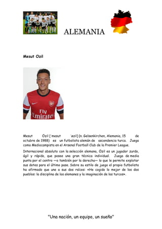 ALEMANIA
"Una nación, un equipo, un sueño"
Mesut Ozil
Mesut Özil [ˈmesut ˈøzil] (n. Gelsenkirchen, Alemania, 15 de
octubre de 1988) es un futbolista alemán de ascendencia turca. Juega
como Mediocampista en el Arsenal Football Club de la Premier League.
Internacional absoluto con la selección alemana, Özil es un jugador zurdo,
ágil y rápido, que posee una gran técnica individual. Juega de media
punta por el centro —o también por la derecha— lo que le permite explotar
sus dotes para el último pase. Sobre su estilo de juego el propio futbolista
ha afirmado que une a sus dos raíces: «He cogido lo mejor de los dos
pueblos: la disciplina de los alemanes y la imaginación de los turcos».
 