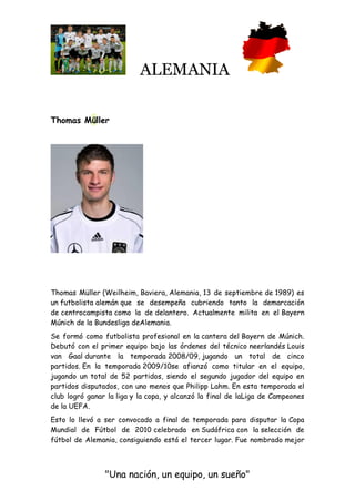 ALEMANIA
"Una nación, un equipo, un sueño"
Thomas Müller
Thomas Müller (Weilheim, Baviera, Alemania, 13 de septiembre de 1989) es
un futbolista alemán que se desempeña cubriendo tanto la demarcación
de centrocampista como la de delantero. Actualmente milita en el Bayern
Múnich de la Bundesliga deAlemania.
Se formó como futbolista profesional en la cantera del Bayern de Múnich.
Debutó con el primer equipo bajo las órdenes del técnico neerlandés Louis
van Gaal durante la temporada 2008/09, jugando un total de cinco
partidos. En la temporada 2009/10se afianzó como titular en el equipo,
jugando un total de 52 partidos, siendo el segundo jugador del equipo en
partidos disputados, con uno menos que Philipp Lahm. En esta temporada el
club logró ganar la liga y la copa, y alcanzó la final de laLiga de Campeones
de la UEFA.
Esto lo llevó a ser convocado a final de temporada para disputar la Copa
Mundial de Fútbol de 2010 celebrada en Sudáfrica con la selección de
fútbol de Alemania, consiguiendo está el tercer lugar. Fue nombrado mejor
 