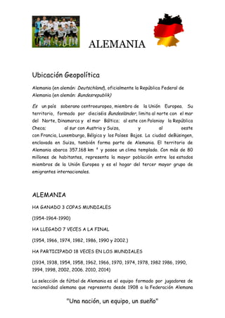 ALEMANIA
"Una nación, un equipo, un sueño"
Ubicación Geopolítica
Alemania (en alemán: Deutschland), oficialmente la República Federal de
Alemania (en alemán: Bundesrepublik)
Es un país soberano centroeuropeo, miembro de la Unión Europea. Su
territorio, formado por dieciséis Bundesländer, limita al norte con el mar
del Norte, Dinamarca y el mar Báltico; al este con Poloniay la República
Checa; al sur con Austria y Suiza, y al oeste
con Francia, Luxemburgo, Bélgica y los Países Bajos. La ciudad deBüsingen,
enclavada en Suiza, también forma parte de Alemania. El territorio de
Alemania abarca 357.168 km ² y posee un clima templado. Con más de 80
millones de habitantes, representa la mayor población entre los estados
miembros de la Unión Europea y es el hogar del tercer mayor grupo de
emigrantes internacionales.
ALEMANIA
HA GANADO 3 COPAS MUNDIALES
(1954-1964-1990)
HA LLEGADO 7 VECES A LA FINAL
(1954, 1966, 1974, 1982, 1986, 1990 y 2002.)
HA PARTICIPADO 18 VECES EN LOS MUNDIALES
(1934, 1938, 1954, 1958, 1962, 1966, 1970, 1974, 1978, 1982 1986, 1990,
1994, 1998, 2002, 2006. 2010, 2014)
La selección de fútbol de Alemania es el equipo formado por jugadores de
nacionalidad alemana que representa desde 1908 a la Federación Alemana
 