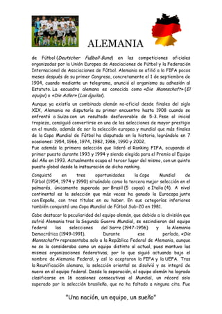 ALEMANIA
"Una nación, un equipo, un sueño"
de Fútbol (Deutscher Fußball-Bund) en las competiciones oficiales
organizadas por la Unión Europea de Asociaciones de Fútbol y la Federación
Internacional de Asociaciones de Fútbol. Alemania se afilió a la FIFA pocos
meses después de su primer Congreso, concretamente el 1 de septiembre de
1904, cuando mediante un telegrama, anunció al organismo su adhesión al
Estatuto. La escuadra alemana es conocida como «Die Mannschaft» (El
equipo) o «Die Adler» (Las águilas).
Aunque ya existía un combinado alemán no-oficial desde finales del siglo
XIX, Alemania no disputaría su primer encuentro hasta 1908 cuando se
enfrentó a Suiza con un resultado desfavorable de 5-3. Pese al inicial
tropiezo, consiguió convertirse en una de las selecciones de mayor prestigio
en el mundo, además de ser la selección europea y mundial que más finales
de la Copa Mundial de Fútbol ha disputado en la historia, lográndolo en 7
ocasiones: 1954, 1966, 1974, 1982, 1986, 1990 y 2002.
Fue además la primera selección que lideró el Ranking FIFA, ocupando el
primer puesto durante 1993 y 1994 y siendo elegida para el Premio al Equipo
del Año en 1993. Actualmente ocupa el tercer lugar del mismo, con un quinto
puesto global desde la instauración de dicho ranking.
Conquistó en tres oportunidades la Copa Mundial de
Fútbol (1954, 1974 y 1990) situándola como la tercera mejor selección en el
palmarés, únicamente superada por Brasil (5 copas) e Italia (4). A nivel
continental es la selección que más veces ha ganado la Eurocopa junto
con España, con tres títulos en su haber. En sus categorías inferiores
también conquistó una Copa Mundial de Fútbol Sub-20 en 1981.
Cabe destacar la peculiaridad del equipo alemán, que debido a la división que
sufrió Alemania tras la Segunda Guerra Mundial, se escindieron del equipo
federal las selecciones del Sarre (1947-1956) y la Alemania
Democrática (1949-1991). Durante ese período, «Die
Mannschaft» representaba solo a la República Federal de Alemania, aunque
no se la consideraba como un equipo distinto al actual, pues mantuvo las
mismas organizaciones federativas, por lo que siguió actuando bajo el
nombre de Alemania Federal, y así lo aceptaron la FIFA y la UEFA. Tras
la Reunificación alemana, la selección oriental se disolvió y se integró de
nuevo en el equipo federal. Desde la separación, el equipo alemán ha logrado
clasificarse en 16 ocasiones consecutivas al Mundial, un récord solo
superado por la selección brasileña, que no ha faltado a ninguna cita. Fue
 