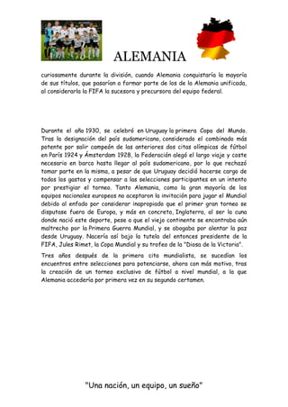 ALEMANIA
"Una nación, un equipo, un sueño"
curiosamente durante la división, cuando Alemania conquistaría la mayoría
de sus títulos, que pasarían a formar parte de los de la Alemania unificada,
al considerarla la FIFA la sucesora y precursora del equipo federal.
Durante el año 1930, se celebró en Uruguay la primera Copa del Mundo.
Tras la designación del país sudamericano, considerado el combinado más
potente por salir campeón de las anteriores dos citas olímpicas de fútbol
en París 1924 y Ámsterdam 1928, la Federación alegó el largo viaje y coste
necesario en barco hasta llegar al país sudamericano, por lo que rechazó
tomar parte en la misma, a pesar de que Uruguay decidió hacerse cargo de
todos los gastos y compensar a las selecciones participantes en un intento
por prestigiar el torneo. Tanto Alemania, como la gran mayoría de los
equipos nacionales europeos no aceptaron la invitación para jugar el Mundial
debido al enfado por considerar inapropiado que el primer gran torneo se
disputase fuera de Europa, y más en concreto, Inglaterra, al ser la cuna
donde nació este deporte, pese a que el viejo continente se encontraba aún
maltrecho por la Primera Guerra Mundial, y se abogaba por alentar la paz
desde Uruguay. Nacería así bajo la tutela del entonces presidente de la
FIFA, Jules Rimet, la Copa Mundial y su trofeo de la "Diosa de la Victoria".
Tres años después de la primera cita mundialista, se sucedían los
encuentros entre selecciones para potenciarse, ahora con más motivo, tras
la creación de un torneo exclusivo de fútbol a nivel mundial, a la que
Alemania accedería por primera vez en su segundo certamen.
 