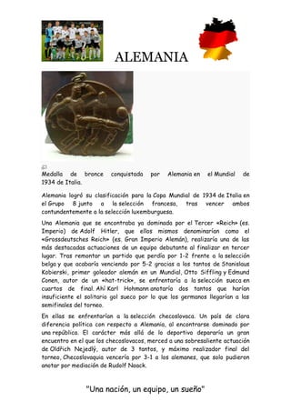 ALEMANIA
"Una nación, un equipo, un sueño"
Medalla de bronce conquistada por Alemania en el Mundial de
1934 de Italia.
Alemania logró su clasificación para la Copa Mundial de 1934 de Italia en
el Grupo 8 junto a la selección francesa, tras vencer ambos
contundentemente a la selección luxemburguesa.
Una Alemania que se encontraba ya dominada por el Tercer «Reich» (es.
Imperio) de Adolf Hitler, que ellos mismos denominarían como el
«Grossdeutsches Reich» (es. Gran Imperio Alemán), realizaría una de las
más destacadas actuaciones de un equipo debutante al finalizar en tercer
lugar. Tras remontar un partido que perdía por 1-2 frente a la selección
belga y que acabaría venciendo por 5-2 gracias a los tantos de Stanislaus
Kobierski, primer goleador alemán en un Mundial, Otto Siffling y Edmund
Conen, autor de un «hat-trick», se enfrentaría a la selección sueca en
cuartos de final. Ahí Karl Hohmann anotaría dos tantos que harían
insuficiente el solitario gol sueco por lo que los germanos llegarían a las
semifinales del torneo.
En ellas se enfrentarían a la selección checoslovaca. Un país de clara
diferencia política con respecto a Alemania, al encontrarse dominado por
una república. El carácter más allá de lo deportivo depararía un gran
encuentro en el que los checoslovacos, merced a una sobresaliente actuación
de Oldřich Nejedlý, autor de 3 tantos, y máximo realizador final del
torneo, Checoslovaquia vencería por 3-1 a los alemanes, que solo pudieron
anotar por mediación de Rudolf Noack.
 