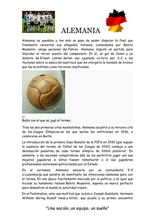 ALEMANIA
"Una nación, un equipo, un sueño"
Alemania se quedaba a tan solo un paso de poder disputar la final que
finalmente vencerían sus allegados italianos, comandados por Benito
Mussolini, amigo personal del Führer. Alemania disputó un partido para
dilucidar el tercer puesto del campeonato. En él, un gol de Conen y un
doblete de Ernest Lehner darían una ajustada victoria por 3-2 a los
teutones sobre la selección austriaca que les otorgaría la medalla de bronce
que les acreditaba como terceros clasificados.
Balón con el que se jugó el torneo.
Tras las dos primeras citas mundialistas, Alemania acudiría a su tercera cita
de los Juegos Olímpicos en los que serían los anfitriones en 1936, a
celebrarse en Berlín.
La introducción de la primera Copa Mundial de la FIFA en 1930 (que supuso
la ausencia del torneo de fútbol de los Juegos de 1932) condujo a una
devaluación paulatina de cada torneo olímpico de fútbol posterior. En
adelante, a las naciones competidoras sólo se les permitiría jugar con sus
mejores jugadores si éstos fuesen «amateurs» o si sus jugadores
profesionales estuviesen patrocinados por el Estado.
En el certamen, Alemania vencería por un contundente 9-0
a Luxemburgo que pondría de manifiesto las intenciones alemanas para con
el torneo. En una época fuertemente marcada por la política, y al igual que
hiciese su homónimo italiano Benito Mussolini, suponía un marco perfecto
para demostrar al mundo la autoridad «nazi».
En el Poststadion, ante una multitud que incluía a Joseph Goebbels, Hermann
Wilhelm Göring, Rudolf Hess y Hitler, que acudía a su primer encuentro
 