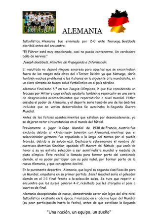 ALEMANIA
"Una nación, un equipo, un sueño"
futbolístico. Alemania fue eliminada por 2-0 ante Noruega. Goebbels
escribió antes del encuentro:
"El Führer está muy emocionado, casi no puedo contenerme. Un verdadero
baño de nervios."
Joseph Goebbels, Ministro de Propaganda e Información.
El resultado no deparó ninguna sorpresa para aquellos que se encontraban
fuera de los rangos más altos del «Tercer Reich» ya que Noruega, daría
también muchos problemas a los italianos en la siguiente cita mundialista, en
un claro síntoma de buena salud futbolística en el país nórdico.
Alemania finalizaba 6.ª en sus Juegos Olímpicos, lo que fue considerado un
fracaso por Hitler y cuyo enfado ayudaría también a repercutir en una serie
de desgraciados acontecimientos que repercutirían a nivel mundial. Hitler
ansiaba el poder de Alemania, y el deporte sería también uno de los ámbitos
incluidos que se verían desarrollados. Se avecinaba la Segunda Guerra
Mundial.
Antes de los fatales acontecimientos que estaban por desencadenarse, ya
se dejaron notar circunstancias en el mundo del fútbol.
Previamente a jugar la Copa Mundial de 1938 de Francia, Austria fue
excluida debido al «Anschluss» (anexión con Alemania), mientras que el
seleccionador germano fue repudiado a lo largo del torneo por el pueblo
francés, debido a su saludo nazi. Destacaría sobremanera el nombre del
austriaco Matthias Sindelar, apodado «El Mozart del fútbol», que venía de
llevar a su ya extinta selección a ser semifinalista mundial y medalla de
plata olímpica. Éste recibió la llamada para formar parte del combinado
alemán, al no poder participar con su país natal, por formar parte de la
nueva Alemania, y que con aplomo declinó.
En lo puramente deportivo, Alemania, que logró su segunda clasificación para
un Mundial, empataría en su primer partido. Josef Gauchel sería el goleador
alemán en el 1-1 final frente a la selección suiza. Se tuvo que repetir el
encuentro que los suizos ganaron 4-2, resultado que les otorgaba el pase a
cuartos de final.
Alemania decepcionaba de nuevo, demostrando estar aún lejos del alto nivel
futbolístico existente en la época. Finalizaba en el décimo lugar del Mundial
(su peor participación hasta la fecha), antes de que estallase la Segunda
 