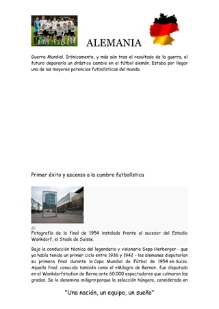 ALEMANIA
"Una nación, un equipo, un sueño"
Guerra Mundial. Irónicamente, y más aún tras el resultado de la guerra, el
futuro depararía un drástico cambio en el fútbol alemán. Estaba por llegar
una de las mayores potencias futbolísticas del mundo.
Primer éxito y ascenso a la cumbre futbolística
Fotografía de la final de 1954 instalada frente al sucesor del Estadio
Wankdorf, el Stade de Suisse.
Bajo la conducción técnica del legendario y visionario Sepp Herberger - que
ya había tenido un primer ciclo entre 1936 y 1942 - los alemanes disputarían
su primera final durante la Copa Mundial de Fútbol de 1954 en Suiza.
Aquella final, conocida también como el «Milagro de Berna», fue disputada
en el Wankdorfstadion de Berna ante 60.000 espectadores que colmaron las
gradas. Se le denomina milagro porque la selección húngara, considerada en
 