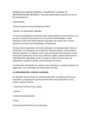 BUNDESTAG (CÁMARA FEDERAL) Y BUNDESRAT (CÁMARA DE
REPRESENTACIÓN REGIONAL): Son parte fundamental del derecho feral son
las encargadas de:
-Aprobar leyes.
-Aprobar proyectos de ley del Gobierno federal.
-Aprobar los reglamentos federales.
En caso de divergencia de opiniones entre ambas cámaras puede recurrirse a un
comité de mediación compuesto por 16 miembros del Bundestag y 16 del
Bundesrat. Este comité debe presentar propuestas de acuerdo pero no tiene
potestad para decidir por el Bundestag y el Bundesrat.
El rango de los reglamentos en el orden jerárquico es inmediatamente inferior al
de las leyes. Son adoptados por el ejecutivo (Gobierno federal, ministro federal,
Gobierno regional o, en algunos casos, otras autoridades administrativas) previa
autorización expresa de una ley cuyo contenido, objeto y alcance deben estar lo
suficientemente delimitados. Como su rango es inferior al de las leyes, los
reglamentos no pueden vulnerar una ley (primacía de la ley).
Las decisiones importantes que afectan a los ciudadanos no pueden regularse por
reglamento, sino únicamente por ley (primacía de la ley).
LA ORGANIZACIÓN JUDICIAL ALEMANA.
En Alemania rige el principio de unidad jurisdiccional, no existen jurisdicciones
especiales. La organización jurisdiccional alemana está subdividida en cinco
ramas u órdenes distintos:
- Jurisdicción ordinaria (civil y penal).
- Laboral.
-Contencioso-administrativa.
-Social.
-Económico-administrativa (o de hacienda).
 