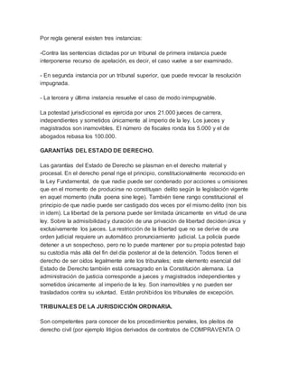 Por regla general existen tres instancias:
-Contra las sentencias dictadas por un tribunal de primera instancia puede
interponerse recurso de apelación, es decir, el caso vuelve a ser examinado.
- En segunda instancia por un tribunal superior, que puede revocar la resolución
impugnada.
- La tercera y última instancia resuelve el caso de modo inimpugnable.
La potestad jurisdiccional es ejercida por unos 21.000 jueces de carrera,
independientes y sometidos únicamente al imperio de la ley. Los jueces y
magistrados son inamovibles. El número de fiscales ronda los 5.000 y el de
abogados rebasa los 100.000.
GARANTÍAS DEL ESTADO DE DERECHO.
Las garantías del Estado de Derecho se plasman en el derecho material y
procesal. En el derecho penal rige el principio, constitucionalmente reconocido en
la Ley Fundamental, de que nadie puede ser condenado por acciones u omisiones
que en el momento de producirse no constituyan delito según la legislación vigente
en aquel momento (nulla poena sine lege). También tiene rango constitucional el
principio de que nadie puede ser castigado dos veces por el mismo delito (non bis
in idem). La libertad de la persona puede ser limitada únicamente en virtud de una
ley. Sobre la admisibilidad y duración de una privación de libertad deciden única y
exclusivamente los jueces. La restricción de la libertad que no se derive de una
orden judicial requiere un automático pronunciamiento judicial. La policía puede
detener a un sospechoso, pero no lo puede mantener por su propia potestad bajo
su custodia más allá del fin del día posterior al de la detención. Todos tienen el
derecho de ser oídos legalmente ante los tribunales; este elemento esencial del
Estado de Derecho también está consagrado en la Constitución alemana. La
administración de justicia corresponde a jueces y magistrados independientes y
sometidos únicamente al imperio de la ley. Son inamovibles y no pueden ser
trasladados contra su voluntad. Están prohibidos los tribunales de excepción.
TRIBUNALES DE LA JURISDICCIÓN ORDINARIA.
Son competentes para conocer de los procedimientos penales, los pleitos de
derecho civil (por ejemplo litigios derivados de contratos de COMPRAVENTA O
 