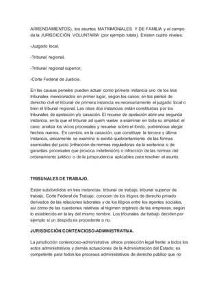 ARRENDAMIENTOS), los asuntos MATRIMONIALES Y DE FAMILIA y el campo
de la JURISDICCIÓN VOLUNTARIA (por ejemplo tutela). Existen cuatro niveles:
-Juzgado local.
-Tribunal regional.
-Tribunal regional superior,
-Corte Federal de Justicia.
En las causas penales pueden actuar como primera instancia uno de los tres
tribunales mencionados en primer lugar, según los casos; en los pleitos de
derecho civil el tribunal de primera instancia es necesariamente el juzgado local o
bien el tribunal regional. Las otras dos instancias están constituidas por los
tribunales de apelación y/o casación. El recurso de apelación abre una segunda
instancia, en la que el tribunal ad quem vuelve a examinar en toda su amplitud el
caso: analiza los vicios procesales y resuelve sobre el fondo, pudiéndose alegar
hechos nuevos. En cambio, en la casación, que constituye la tercera y última
instancia, únicamente se examina si existió quebrantamiento de las formas
esenciales del juicio (infracción de normas reguladoras de la sentencia o de
garantías procesales que provoca indefensión) o infracción de las normas del
ordenamiento jurídico o de la jurisprudencia aplicables para resolver el asunto.
TRIBUNALES DE TRABAJO.
Están subdivididos en tres instancias: tribunal de trabajo, tribunal superior de
trabajo, Corte Federal de Trabajo; conocen de los litigios de derecho privado
derivados de las relaciones laborales y de los litigios entre los agentes sociales,
así como de las cuestiones relativas al régimen orgánico de las empresas, según
lo establecido en la ley del mismo nombre. Los tribunales de trabajo deciden por
ejemplo si un despido es procedente o no.
JURISDICCIÓN CONTENCIOSO-ADMINISTRATIVA.
La jurisdicción contencioso-administrativa ofrece protección legal frente a todos los
actos administrativos y demás actuaciones de la Administración del Estado; es
competente para todos los procesos administrativos de derecho público que no
 