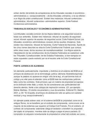 entran dentro del ámbito de competencias de los tribunales sociales ni económico-
administrativos o - excepcionalmente - de los tribunales ordinarios, o no se refieren
a un litigio de orden constitucional. Existen tres instancias: tribunal contencioso-
administrativo, tribunal contencioso- administrativo superior, Corte Federal
Contencioso-administrativa.
TRIBUNALES SOCIALES Y ECONÓMICO-ADMINISTRATIVOS.
Los tribunales sociales conocen de los litigios relativos a la seguridad social en
todas sus vertientes. Existen tres instancias: tribunal de asuntos de seguridad
social, tribunal superior de asuntos de seguridad social, Corte Federal Social. Los
tribunales económico administrativos conocen de los asuntos tributarios. Solo
existen dos instancias: tribunal de hacienda, Corte Federal de Hacienda. Aparte de
las cinco ramas descritas se sitúa la Corte Constitucional Federal, que conoce,
entre otras cosas, de los recursos de inconstitucionalidad. Los litigios sobre la
interpretación de las constituciones de los Estados Federados se sustancian ante
los Tribunales Constitucionales de los Estados Federados, si bien tampoco en
estos supuestos queda excluido per se el recurso ante la Corte Constitucional
Federal.
PARTE JURIDICA DE ALEMANIA
Un elemento particularmente importante y distintivo en el sistema del BGB es el
principio de abstracción (en la terminología jurídica alemana Abstraktionsprinzip,
aunque la palabra no aparece en ningún sitio de la ley), el cual domina todo el
código y es vital para el entender cómo el BGB trata las instituciones jurídicas,
tales como los contratos. Este principio, que en materia de propiedad se expresa
en la distinción entre título y modo, ha de considerarse una particularidad del
derecho alemán, frente a los códigos de inspiración romana. (Cf. por ejemplo,
Molina Martínez, El crédito documentario y sus documentos, Editorial FC, Madrid,
2001, p. 90: "En España, el principio de abstracción sólo se aplica con carácter
residual y muy excepcionalmente").
Un ejemplo puede aclarar esto: en el sistema del BGB la propiedad, como en la
antigua Roma, no se transfiere por el contrato de compraventa, como ocurre en la
mayoría de los sistemas que sigueron al Código Civil Francés. Por el contrario, el
contrato de compraventa solamente obliga al vendedor a transferir la propiedad
del objeto al comprador, mientras éste se obliga a pagar el precio pactado. El
comprador no adquiere inmediamente la propiedad en virtud del contrato así como
 