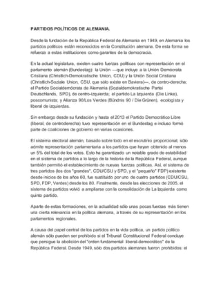 PARTIDOS POLÍTICOS DE ALEMANIA.
Desde la fundación de la República Federal de Alemania en 1949, en Alemania los
partidos políticos están reconocidos en la Constitución alemana. De esta forma se
refuerza a estas instituciones como garantes de la democracia.
En la actual legislatura, existen cuatro fuerzas políticas con representación en el
parlamento alemán (Bundestag): la Unión —que incluye a la Unión Demócrata
Cristiana (Christlich-Demokratische Union, CDU) y la Unión Social Cristiana
(Christlich-Soziale Union, CSU, que sólo existe en Baviera)—, de centro-derecha;
el Partido Socialdemócrata de Alemania (Sozialdemokratische Partei
Deutschlands, SPD), de centro-izquierda; el partido La Izquierda (Die Linke),
poscomunista; y Alianza 90/Los Verdes (Bündnis 90 / Die Grünen), ecologista y
liberal de izquierdas.
Sin embargo desde su fundación y hasta el 2013 el Partido Democrático Libre
(liberal, de centroderecha) tuvo representación en el Bundestag e incluso formó
parte de coaliciones de gobierno en varias ocasiones.
El sistema electoral alemán, basado sobre todo en el escrutinio proporcional, sólo
admite representación parlamentaria a los partidos que hayan obtenido al menos
un 5% del total de los votos. Esto ha garantizado un notable grado de estabilidad
en el sistema de partidos a lo largo de la historia de la República Federal, aunque
también permitió el establecimiento de nuevas fuerzas políticas. Así, el sistema de
tres partidos (los dos "grandes", CDU/CSU y SPD, y el "pequeño" FDP) existente
desde inicios de los años 60, fue sustituido por uno de cuatro partidos (CDU/CSU,
SPD, FDP, Verdes) desde los 80. Finalmente, desde las elecciones de 2005, el
sistema de partidos volvió a ampliarse con la consolidación de La Izquierda como
quinto partido.
Aparte de estas formaciones, en la actualidad sólo unas pocas fuerzas más tienen
una cierta relevancia en la política alemana, a través de su representación en los
parlamentos regionales.
A causa del papel central de los partidos en la vida política, un partido político
alemán sólo pueden ser prohibido si el Tribunal Constitucional Federal concluye
que persigue la abolición del "orden fundamental liberal-democrático" de la
República Federal. Desde 1949, sólo dos partidos alemanes fueron prohibidos: el
 