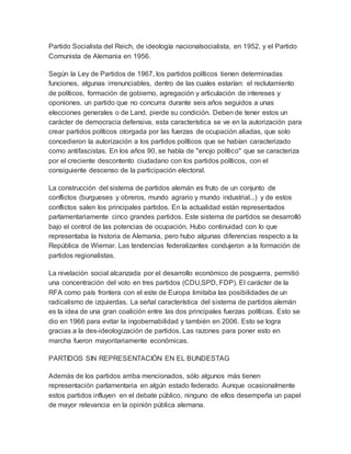 Partido Socialista del Reich, de ideología nacionalsocialista, en 1952, y el Partido
Comunista de Alemania en 1956.
Según la Ley de Partidos de 1967, los partidos políticos tienen determinadas
funciones, algunas irrenunciables, dentro de las cuales estarían: el reclutamiento
de políticos, formación de gobierno, agregación y articulación de intereses y
oponiones. un partido que no concurra durante seis años seguidos a unas
elecciones generales o de Land, pierde su condición. Deben de tener estos un
carácter de democracia defensiva, esta característica se ve en la autorización para
crear partidos políticos otorgada por las fuerzas de ocupación aliadas, que solo
concedieron la autorización a los partidos políticos que se habían caracterizado
como antifascistas. En los años 90, se habla de "enojo político" que se caracteriza
por el creciente descontento ciudadano con los partidos políticos, con el
consiguiente descenso de la participación electoral.
La construcción del sistema de partidos alemán es fruto de un conjunto de
conflictos (burgueses y obreros, mundo agrario y mundo industrial...) y de estos
conflictos salen los principales partidos. En la actualidad están representados
parlamentariamente cinco grandes partidos. Este sistema de partidos se desarrolló
bajo el control de las potencias de ocupación. Hubo continuidad con lo que
representaba la historia de Alemania, pero hubo algunas diferencias respecto a la
República de Wiemar. Las tendencias federalizantes condujeron a la formación de
partidos regionalistas.
La nivelación social alcanzada por el desarrollo económico de posguerra, permitió
una concentración del voto en tres partidos (CDU,SPD, FDP). El carácter de la
RFA como país frontera con el este de Europa limitaba las posibilidades de un
radicalismo de izquierdas. La señal característica del sistema de partidos alemán
es la idea de una gran coalición entre las dos principales fuerzas políticas. Esto se
dio en 1966 para evitar la ingobernabilidad y también en 2006. Esto se logra
gracias a la des-ideologización de partidos. Las razones para poner esto en
marcha fueron mayoritariamente económicas.
PARTIDOS SIN REPRESENTACIÓN EN EL BUNDESTAG
Además de los partidos arriba mencionados, sólo algunos más tienen
representación parlamentaria en algún estado federado. Aunque ocasionalmente
estos partidos influyen en el debate público, ninguno de ellos desempeña un papel
de mayor relevancia en la opinión pública alemana.
 