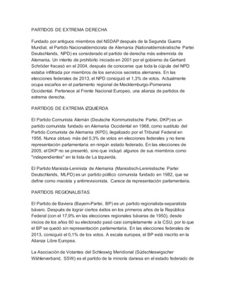 PARTIDOS DE EXTREMA DERECHA
Fundado por antiguos miembros del NSDAP después de la Segunda Guerra
Mundial, el Partido Nacionaldemócrata de Alemania (Nationaldemokratische Partei
Deutschlands, NPD) es considerado el partido de derecha más extremista de
Alemania. Un intento de prohibirlo iniciado en 2001 por el gobierno de Gerhard
Schröder fracasó en el 2004, después de conocerse que toda la cúpula del NPD
estaba infiltrada por miembros de los servicios secretos alemanes. En las
elecciones federales de 2013, el NPD consiguió el 1,3% de votos. Actualmente
ocupa escaños en el parlamento regional de Mecklemburgo-Pomerania
Occidental. Pertenece al Frente Nacional Europeo, una alianza de partidos de
extrema derecha.
PARTIDOS DE EXTREMA IZQUIERDA
El Partido Comunista Alemán (Deutsche Kommunistische Partei, DKP) es un
partido comunista fundado en Alemania Occidental en 1968, como sustituto del
Partido Comunista de Alemania (KPD), ilegalizado por el Tribunal Federal en
1956. Nunca obtuvo más del 0,3% de votos en elecciones federales y no tiene
representación parlamentaria en ningún estado federado. En las elecciones de
2005, el DKP no se presentó, sino que incluyó algunos de sus miembros como
"independientes" en la lista de La Izquierda.
El Partido Marxista-Leninista de Alemania (Marxistisch-Leninistische Partei
Deutschlands, MLPD) es un partido político comunista fundado en 1982, que se
define como maoísta y antirrevisionista. Carece de representación parlamentaria.
PARTIDOS REGIONALISTAS
El Partido de Baviera (Bayern-Partei, BP) es un partido regionalista-separatista
bávaro. Después de lograr ciertos éxitos en los primeros años de la República
Federal (con el 17,9% en las elecciones regionales bávaras de 1950), desde
inicios de los años 60 su electorado pasó casi completamente a la CSU, por lo que
el BP se quedó sin representación parlamentaria. En las elecciones federales de
2013, consiguió el 0,1% de los votos. A escala europea, el BP está inscrito en la
Alianza Libre Europea.
La Asociación de Votantes del Schleswig Meridional (Südschleswigscher
Wählerverband, SSW) es el partido de la minoría danesa en el estado federado de
 
