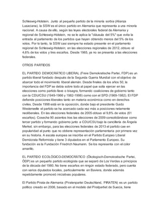 Schleswig-Holstein. Junto al pequeño partido de la minoría sorbia (Alianza
Lusaciana), la SSW es el único partido en Alemania que representa a una minoría
nacional. A causa de ello, según las leyes electorales federal de Alemania y
regional de Schleswig-Holstein, no se le aplica la "cláusula del 5%" que evita la
entrada al parlamento de los partidos que hayan obtenido menos del 5% de los
votos. Por lo tanto, la SSW casi siempre ha estado presente en el parlamento
regional de Schleswig-Holstein; en las elecciones regionales de 2012, obtuvo el
4,6% de los votos y tres escaños. Desde 1965, ya no se presenta a las elecciones
federales.
OTROS PARTIDOS
EL PARTIDO DEMOCRÁTICO LIBERAL (Freie Demokratische Partei, FDP) es un
partido liberal fundado después de la Segunda Guerra Mundial con el objetivo de
abarcar todo el movimiento liberal alemán. Desde finales de los años 50, la
importancia del FDP se debía sobre todo al papel que solía ejercer en las
elecciones como partido llave o bisagra, formando coaliciones de gobierno tanto
con la CDU/CSU (1949-1966 y 1982-1998) como con el SPD (1969-1982). El FDP
defiende posiciones liberales tanto en materia económica como en derechos
civiles. Desde 1998 está en la oposición, donde bajo el presidente Guido
Westerwelle el partido se ha acercado cada vez más a posiciones netamente
neoliberales. En las elecciones federales de 2005 obtuvo el 9,8% de votos (61
escaños). Cosecha 90 asientos tras las elecciones de 2009 consolidándose como
tercer partido y formando gobierno junto a CDU/CSU bajo la cancillería de Ángela
Merkel, sin embargo, para las elecciones federales de 2013 el partido cae en
popularidad al punto que no obtiene representación parlamentaria por primera vez
en su historia. A escala europea se inscribe en el Partido Europeo Liberal
Demócrata Reformista y tiene 3 diputados en el Parlamento Europeo. Su
fundación es la Fundación Friedrich Naumann. Se los representa con el color
amarillo.
EL PARTIDO ECOLÓGICO-DEMOCRÁTICO (Ökologisch-Demokratische Partei,
ÖDP) es un pequeño partido ecologista que se separó de Los Verdes a principios
de la década del 1980. No tiene escaños en ningún estado federado, pero cuenta
con varios diputados locales, particularmente en Baviera, donde además
repetidamente promovió iniciativas populares.
El Partido Pirata de Alemania (Piratenpartei Deutschland, PIRATEN) es un partido
político creado en 2006, basado en el modelo del Piratpartiet de Suecia, tiene
 