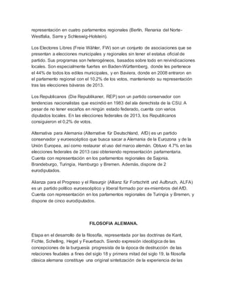 representación en cuatro parlamentos regionales (Berlín, Renania del Norte-
Westfalia, Sarre y Schleswig-Holstein).
Los Electores Libres (Freie Wähler, FW) son un conjunto de asociaciones que se
presentan a elecciones municipales y regionales sin tener el estatus oficial de
partido. Sus programas son heterogéneos, basados sobre todo en reivindicaciones
locales. Son especialmente fuertes en Baden-Württemberg, donde les pertenece
el 44% de todos los ediles municipales, y en Baviera, donde en 2008 entraron en
el parlamento regional con el 10,2% de los votos, manteniendo su representación
tras las elecciones bávaras de 2013.
Los Republicanos (Die Republikaner, REP) son un partido conservador con
tendencias nacionalistas que escindió en 1983 del ala derechista de la CSU. A
pesar de no tener escaños en ningún estado federado, cuenta con varios
diputados locales. En las elecciones federales de 2013, los Republicanos
consiguieron el 0,2% de votos.
Alternativa para Alemania (Alternative für Deutschland, AfD) es un partido
conservador y euroescéptico que busca sacar a Alemania de la Eurozona y de la
Unión Europea, así como restaurar el uso del marco alemán. Obtuvo 4.7% en las
elecciones federales de 2013 casi obteniendo representación parlamentaria.
Cuenta con representación en los parlamentos regionales de Sajonia.
Brandeburgo, Turingia, Hamburgo y Bremen. Además, dispone de 2
eurodiputados.
Alianza para el Progreso y el Resurgir (Allianz für Fortschritt und Aufbruch, ALFA)
es un partido político euroescéptico y liberal formado por ex-miembros del AfD.
Cuenta con representación en los parlamentos regionales de Turingia y Bremen, y
dispone de cinco eurodiputados.
FILOSOFIA ALEMANA.
Etapa en el desarrollo de la filosofía, representada por las doctrinas de Kant,
Fichte, Schelling, Hegel y Feuerbach. Siendo expresión ideológica de las
concepciones de la burguesía progresista de la época de destrucción de las
relaciones feudales a fines del siglo 18 y primera mitad del siglo 19, la filosofía
clásica alemana constituye una original sintetización de la experiencia de las
 