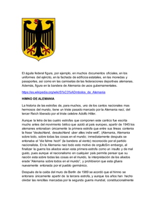 El águila federal figura, por ejemplo, en muchos documentos oficiales, en los
uniformes del ejército, en la fachada de edificios estatales, en las monedas y
pasaportes, así como en las camisetas de las federaciones deportivas alemanas.
Además, figura en la bandera de Alemania de usos gubernamentales.
https://es.wikipedia.org/wiki/S%C3%ADmbolos_de_Alemania
HIMNO DE ALEMANIA
La historia de las estrofas de, para muchos, uno de los cantos nacionales mas
hermosos del mundo, tiene un triste pasado marcado por la Alemania nací, del
tercer Reich liberado por el triste celebre Adolfo Hitler.
Aunque la letra de las cuatro estrofas que componen este cantico fue escrita
mucho antes del movimiento bélico que azotó al país europeo, apartir de 1945 los
alemanes entonaban únicamente la primera estrofa que entre sus líneas contenia
la frase “deutschland, desutschland uber alles indie welt”, (Alemania, Alemania
sobre todo, sobre todas las cosas en el mundo; inmediatamente después se
entonaba el “die fahne hoch” (la bandera al viento) reconocido por el partido
nacionalista. En la Alemania naci todo esto motivo de orgulloSin embargo, al
finalizar la guerra los aliados veian esta primera estrofa como un insulto y de mal
gusto, pues aunque el nacionalismo en cualquier país permite pensar que su
nación esta sobre todas las cosas en el mundo, la interpretación de los aliados
erade “Alemania sobre todos en el mundo”, y prohibieron que esta gfuera
nuevamente entonada por el pueblo germánico.
Después de la caída del muro de Berlín de 1989 se acordó que el himno se
entonara únicamente apartir de la tercera estrofa, y aunque los años han hecho
olvidar las rencillas marcadas por la segunda guerra mundial, constitucionalmente
 