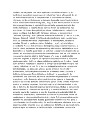 revoluciones burguesas, que hacia aquel entonces habían rebasado ya las
cumbres de su carácter revolucionario (revoluciones inglesa y francesa). De ahí
las manifiestas tendencias al compromiso en la filosofía clásica alemana,
reforzadas por las condiciones de la Alemania de aquella época (fraccionamiento
feudal, relativa debilidad de la burguesía, &c.) y el afán de circunscribir la solución
de muchos problemas a la esfera teórico-espiritual o sensorial-abstracta. Las
fuentes teóricas de la filosofía clásica alemana fueron las realizaciones más
importantes del desarrollo espiritual precedente de la humanidad, sobre todo el
legado ideológico de la Ilustración francesa y alemana, el racionalismo de
Descartes, Spinoza y Leibniz y la línea materialista en filosofía (F. Bacon, Hobbes,
Spinoza, Gassendi y otros). En la filosofía clásica alemana están representadas
todas las corrientes filosóficas fundamentales: la dualista (Kant), la idealista
subjetiva (Fichte), el idealismo objetivo (Schelling, Hegel) y el materialismo
(Feuerbach). A pesar de la diversidad de las principales posiciones filosóficas, la
filosofía clásica alemana es una etapa única y relativamente independiente en el
desarrollo de la filosofía, pues todos sus sistemas se desprenden lógicamente uno
de otro. Así, la contradicción interior del sistema filosófico de Kant, que consiste en
reconocer la existencia objetiva de la “cosa en sí” y negar la posibilidad de
conocerla, engendró el empeño de superar dicha contradicción en el marco del
idealismo subjetivo de Fichte y luego del idealismo objetivo de Schelling y Hegel,
cuyos sistemas filosóficos se basan en el principio de la identidad del sujeto y el
objeto y de lo ideal y lo real. En la doctrina de Hegel la realidad se corresponde
con el concepto, sus categorías y leyes, que se toman en movimiento y
autodesarrollo, lo cual le permitió adivinar en la dialéctica de los conceptos la
dialéctica de las cosas. Pero el idealismo de Hegel y la absolutización del
pensamiento y de su historia, es decir el circunscribir el pensamiento a sí mismo,
engendraron en fin de cuentas el principal vicio de su sistema: el desarrollo
dialéctico se convirtió de hecho en movimiento por un círculo cerrado. Al someter
a crítica el idealismo hegeliano, Feuerbach dejó de lado la idea absoluta y, con
ella, la dialéctica del desarrollo espiritual de la humanidad. Redujo el pensamiento
y la conciencia a la contemplación sensorial, y la esencia del hombre, a su base
sensorial natural. La renuncia a la idea del desarrollo y la contemplatividad del
materialismo feuerbachiano determinaron su carácter inconsecuente, el que se
manifestó en la interpretación idealista de la historia. Todo el curso del desarrollo
de la filosofía clásica alemana muestra que la intelección filosófica más plena y
profundamente científica del mundo y del hombre sólo puede efectuarse sobre una
base materialista, utilizando todas las realizaciones de la filosofía clásica alemana,
en primer lugar, su dialéctica. Esta circunstancia, precisamente, permitió a la
 