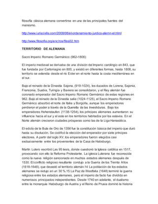 filosofía clásica alemana convertirse en una de las principales fuentes del
marxismo.
http://www.iuriscivilis.com/2008/08/el-ordenamiento-jurdico-alemn-el.html
http://www.filosofia.org/enc/ros/filos02.htm
TERRITORIO DE ALEMANIA
Sacro Imperio Romano Germánico (962-1806)
El imperio medieval se derivaba de una división del Imperio carolingio en 843, que
fue fundada por Carlomagno en 800, y existió en diferentes formas, hasta 1806, su
territorio se extendía desde el río Eider en el norte hasta la costa mediterránea en
el sur.
Bajo el reinado de la Dinastía Sajona, (919-1024), los ducados de Lorena, Sajonia,
Franconia, Suabia, Turingia y Baviera se consolidaron, y el Rey alemán fue
coronado emperador del Sacro Imperio Romano Germánico de estas regiones en
962. Bajo el reinado de la Dinastía salia (1024-1125), el Sacro Imperio Romano
Germánico absorbió el norte de Italia y Borgoña, aunque los emperadores
perdieron el poder a través de la Querella de las Investiduras. Bajo los
emperadores Hohenstaufen (1138-1254), los príncipes alemanes aumentaron su
influencia hacia el sur y el este en los territorios habitados por los eslavos. En el
Norte alemán crecieron ciudades prósperas como las de la Liga Hanseática.
El edicto de la Bula de Oro de 1356 fue la constitución básica del imperio que duró
hasta su disolución. Se codificó la elección del emperador por siete príncipes
electores. A partir del siglo XV, los emperadores fueron elegidos casi
exclusivamente entre los provenientes de la Casa de Habsburgo.
Martín Lutero escribió Las 95 tesis, donde cuestionó la Iglesia católica en 1517,
provocando con ello la Reforma Protestante. La iglesia Luterana fue reconocida
como la nueva religión sancionada en muchos estados alemanes después de
1530. El conflicto religioso resultante condujo a la Guerra de los Treinta Años
(1618-1648), que devastó el territorio alemán.14 La población de los estados
alemanes se redujo en un 30 %.15 La Paz de Westfalia (1648) terminó la guerra
religiosa entre los estados alemanes, pero el imperio de facto fue dividido en
numerosos principados independientes. Desde 1740 en adelante, el dualismo
entre la monarquía Habsburgo de Austria y el Reino de Prusia dominó la historia
 