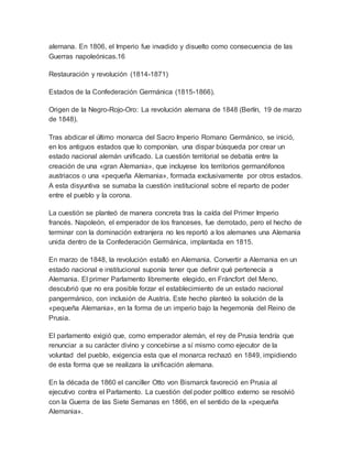 alemana. En 1806, el Imperio fue invadido y disuelto como consecuencia de las
Guerras napoleónicas.16
Restauración y revolución (1814-1871)
Estados de la Confederación Germánica (1815-1866).
Origen de la Negro-Rojo-Oro: La revolución alemana de 1848 (Berlín, 19 de marzo
de 1848).
Tras abdicar el último monarca del Sacro Imperio Romano Germánico, se inició,
en los antiguos estados que lo componían, una dispar búsqueda por crear un
estado nacional alemán unificado. La cuestión territorial se debatía entre la
creación de una «gran Alemania», que incluyese los territorios germanófonos
austriacos o una «pequeña Alemania», formada exclusivamente por otros estados.
A esta disyuntiva se sumaba la cuestión institucional sobre el reparto de poder
entre el pueblo y la corona.
La cuestión se planteó de manera concreta tras la caída del Primer Imperio
francés. Napoleón, el emperador de los franceses, fue derrotado, pero el hecho de
terminar con la dominación extranjera no les reportó a los alemanes una Alemania
unida dentro de la Confederación Germánica, implantada en 1815.
En marzo de 1848, la revolución estalló en Alemania. Convertir a Alemania en un
estado nacional e institucional suponía tener que definir qué pertenecía a
Alemania. El primer Parlamento libremente elegido, en Fráncfort del Meno,
descubrió que no era posible forzar el establecimiento de un estado nacional
pangermánico, con inclusión de Austria. Este hecho planteó la solución de la
«pequeña Alemania», en la forma de un imperio bajo la hegemonía del Reino de
Prusia.
El parlamento exigió que, como emperador alemán, el rey de Prusia tendría que
renunciar a su carácter divino y concebirse a sí mismo como ejecutor de la
voluntad del pueblo, exigencia esta que el monarca rechazó en 1849, impidiendo
de esta forma que se realizara la unificación alemana.
En la década de 1860 el canciller Otto von Bismarck favoreció en Prusia al
ejecutivo contra el Parlamento. La cuestión del poder político externo se resolvió
con la Guerra de las Siete Semanas en 1866, en el sentido de la «pequeña
Alemania».
 