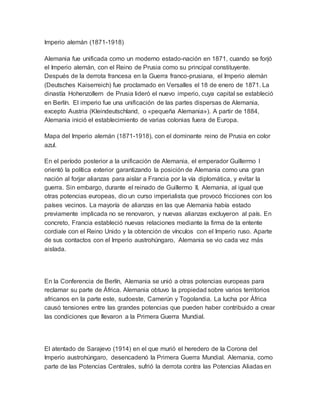 Imperio alemán (1871-1918)
Alemania fue unificada como un moderno estado-nación en 1871, cuando se forjó
el Imperio alemán, con el Reino de Prusia como su principal constituyente.
Después de la derrota francesa en la Guerra franco-prusiana, el Imperio alemán
(Deutsches Kaiserreich) fue proclamado en Versalles el 18 de enero de 1871. La
dinastía Hohenzollern de Prusia lideró el nuevo imperio, cuya capital se estableció
en Berlín. El imperio fue una unificación de las partes dispersas de Alemania,
excepto Austria (Kleindeutschland, o «pequeña Alemania»). A partir de 1884,
Alemania inició el establecimiento de varias colonias fuera de Europa.
Mapa del Imperio alemán (1871-1918), con el dominante reino de Prusia en color
azul.
En el período posterior a la unificación de Alemania, el emperador Guillermo I
orientó la política exterior garantizando la posición de Alemania como una gran
nación al forjar alianzas para aislar a Francia por la vía diplomática, y evitar la
guerra. Sin embargo, durante el reinado de Guillermo II, Alemania, al igual que
otras potencias europeas, dio un curso imperialista que provocó fricciones con los
países vecinos. La mayoría de alianzas en las que Alemania había estado
previamente implicada no se renovaron, y nuevas alianzas excluyeron al país. En
concreto, Francia estableció nuevas relaciones mediante la firma de la entente
cordiale con el Reino Unido y la obtención de vínculos con el Imperio ruso. Aparte
de sus contactos con el Imperio austrohúngaro, Alemania se vio cada vez más
aislada.
En la Conferencia de Berlín, Alemania se unió a otras potencias europeas para
reclamar su parte de África. Alemania obtuvo la propiedad sobre varios territorios
africanos en la parte este, sudoeste, Camerún y Togolandia. La lucha por África
causó tensiones entre las grandes potencias que pueden haber contribuido a crear
las condiciones que llevaron a la Primera Guerra Mundial.
El atentado de Sarajevo (1914) en el que murió el heredero de la Corona del
Imperio austrohúngaro, desencadenó la Primera Guerra Mundial. Alemania, como
parte de las Potencias Centrales, sufrió la derrota contra las Potencias Aliadas en
 
