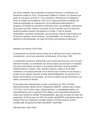 uno de los conflictos más sangrientos de todos los tiempos. La Revolución de
Noviembre estalló en 1918, y el emperador Guillermo II abdicó. Un armisticio que
ponía fin a la guerra se firmó el 11 de noviembre y Alemania se vio obligada a
firmar el Tratado de Versalles de 1919. En su negociación fueron excluidas las
Potencias derrotadas en contradicción con la diplomacia tradicional de la
posguerra. El tratado fue percibido en Alemania como una humillante continuación
de la guerra por otros medios y su dureza se cita a menudo como un factor que
facilitó el posterior ascenso del nazismo en el país.17 Hoy, la dinastía
Hohenzollern permanece destronada, pero el príncipe imperial Jorge Federico de
Prusia es el heredero de los káiseres. Los Hohenzollern son herederos de los
electores de Brandenburgo, los reyes de Prusia y los káiseres de Alemania.
República de Weimar (1919-1933)
La deportación de minorías étnicas dentro de la Alemania nazi de los campos de
concentración, acción que anunciaba el Holocausto, 22 de mayo 1940.
La adversidad económica, debida tanto a las condiciones de la paz como a la gran
depresión mundial, es considerada una de las causas que provocaron el respaldo
por parte de los líderes de opinión y los votantes alemanes hacia los partidos
antidemocráticos. Aunado a esto, durante la guerra y hasta su fin se había
mantenido a la sociedad alemana con la idea de que la victoria era casi segura y
la falta de una invasión alimentó la teoría (Dolchstoßlegende) de que fueron las
fuerzas democráticas (y comunistas, así como los judíos) las que traicionaron a la
patria y provocaron la derrota.
En las elecciones extraordinarias de julio y noviembre de 1932, el Partido
Nacional-Socialista Alemán de los Trabajadores (NSDAP, «partido nazi») obtuvo
37,3 %18 y 33,0 % de los votos, respectivamente. La inestabilidad política y la
imposibilidad de crear un gobierno firme obligó a que el presidente del gobierno
tuviera que nombrar al canciller (Präsidialkanzler), algo que de origen era tarea del
parlamento. El 30 de enero de 1933, por presión del NSDAP, el presidente (jefe de
Estado) Paul von Hindenburg (canciller durante la Primera Guerra) nombró
canciller (jefe de gobierno) al líder del NSDAP, Adolf Hitler.
Alemania Nazi (1933-1945)
 
