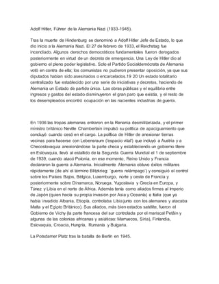 Adolf Hitler, Führer de la Alemania Nazi (1933-1945).
Tras la muerte de Hindenburg se denominó a Adolf Hitler Jefe de Estado, lo que
dio inicio a la Alemania Nazi. El 27 de febrero de 1933, el Reichstag fue
incendiado. Algunos derechos democráticos fundamentales fueron derogados
posteriormente en virtud de un decreto de emergencia. Una Ley de Hitler dio al
gobierno el pleno poder legislativo. Solo el Partido Socialdemócrata de Alemania
votó en contra de ella; los comunistas no pudieron presentar oposición, ya que sus
diputados habían sido asesinados o encarcelados.19 20 Un estado totalitario
centralizado fue establecido por una serie de iniciativas y decretos, haciendo de
Alemania un Estado de partido único. Las obras públicas y el equilibrio entre
ingresos y gastos del estado disminuyeron el gran paro que existía, y el resto de
los desempleados encontró ocupación en las nacientes industrias de guerra.
En 1936 las tropas alemanas entraron en la Renania desmilitarizada, y el primer
ministro británico Neville Chamberlain impulsó su política de apaciguamiento que
concluyó cuando cesó en el cargo. La política de Hitler de anexionar tierras
vecinas para hacerse con Lebensraum ('espacio vital') que incluyó a Austria y a
Checoslovaquia anexionándose la parte checa y estableciendo un gobierno títere
en Eslovaquia, llevó al estallido de la Segunda Guerra Mundial el 1 de septiembre
de 1939, cuando atacó Polonia, en ese momento, Reino Unido y Francia
declararon la guerra a Alemania. Inicialmente Alemania obtuvo éxitos militares
rápidamente (de ahí el término Blitzkrieg: ‘guerra relámpago’) y consiguió el control
sobre los Países Bajos, Bélgica, Luxemburgo, norte y oeste de Francia y
posteriormente sobre Dinamarca, Noruega, Yugoslavia y Grecia en Europa, y
Túnez y Libia en el norte de África. Además tenía como aliados firmes al Imperio
de Japón (quien hacía su propia invasión por Asia y Oceanía) e Italia (que ya
había invadido Albania, Etiopía, controlaba Libia junto con los alemanes y atacaba
Malta y el Egipto Británico). Sus aliados, más bien estados satélite, fueron el
Gobierno de Vichy (la parte francesa del sur controlada por el mariscal Petâin y
algunas de las colonias africanas y asiáticas: Marruecos, Siria), Finlandia,
Eslovaquia, Croacia, Hungría, Rumanía y Bulgaria.
La Potsdamer Platz tras la batalla de Berlín en 1945.
 